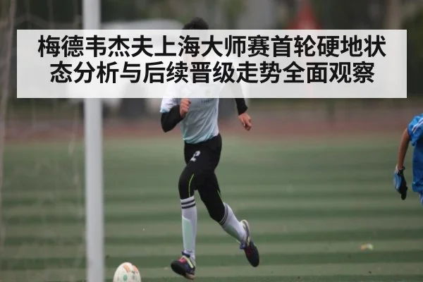 梅德韦杰夫上海大师赛首轮硬地状态分析与后续晋级走势全面观察