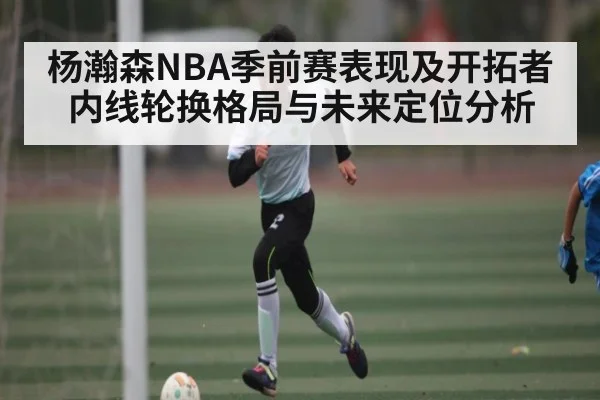 杨瀚森NBA季前赛表现及开拓者内线轮换格局与未来定位分析